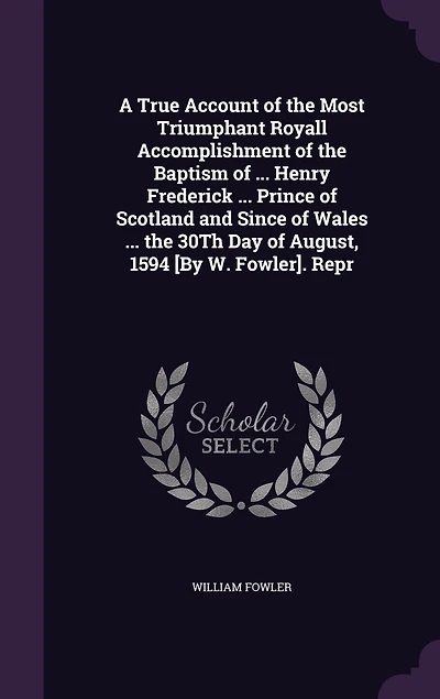 A True Account of the Most Triumphant Royall Accomplishment of the Baptism of ... Henry Frederick ... Prince of Scotland and Since of Wales ... the 30Th Day of August, 1594 [By W. Fowler]. Repr