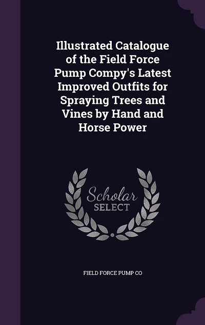 Illustrated Catalogue of the Field Force Pump Compy's Latest Improved Outfits for Spraying Trees and Vines by Hand Horse Power (Classic Reprint)