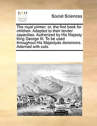 The Royal Primer: Or, the First Book for Children. Adapted to Their Tender Capacities. Authorized by His Majesty King George III. to Be Used Throughout His Majestyas Dominions. Adorned with Cuts.