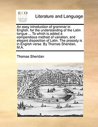 An easy introduction of grammar in English. for the understanding of the Latin tongue ... To which is added a compendious method of variation, and elegant disposition of Latin. The prosody is in English verse. By Thomas Sheridan, M.A.