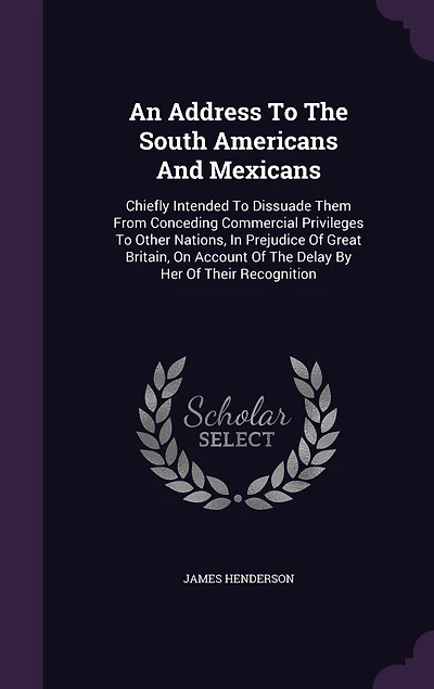 An Address To The South Americans And Mexicans: Chiefly Intended To Dissuade Them From Conceding Commercial Privileges To Other Nations, In Prejudice Of Great Britain, On Account Of The Delay By Her Of Their Recognition