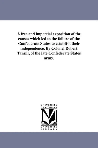 A free and impartial exposition of the causes which led to the failure of the Confederate States to establish their independence. By Colonel Robert Tansill, of the late Confederate States army.