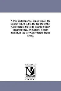 A free and impartial exposition of the causes which led to the failure of the Confederate States to establish their independence. By Colonel Robert Tansill, of the late Confederate States army.
