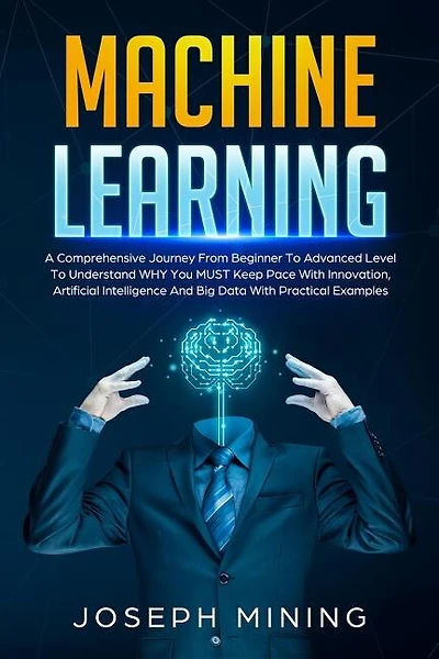 Machine Learning: A Comprehensive Journey From Beginner To Advanced Level To Understand WHY You MUST Keep Pace With Innovation, Artificial Intelligence And Big Data With Practical Examples