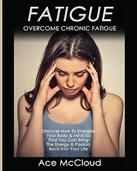 Fatigue: Overcome Chronic Discover How To Energize Your Body & Mind So That You Can Bring The Energy Passion Back Into Life