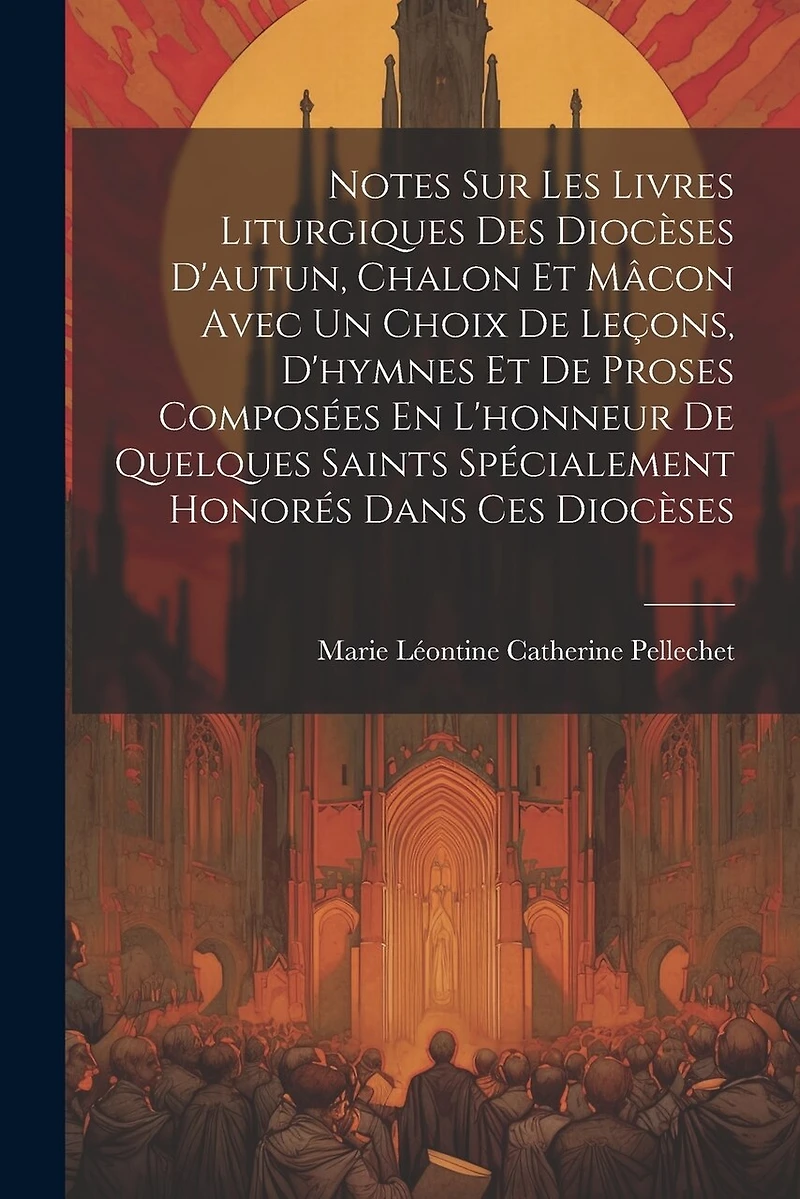 Notes Sur Les Livres Liturgiques Des Diocèses D'autun, Chalon Et Mâcon Avec Un Choix De Leçons, D'hymnes Et De Proses Composées En L'honneur De Quelques Saints Spécialement Honorés Dans Ces Diocèses