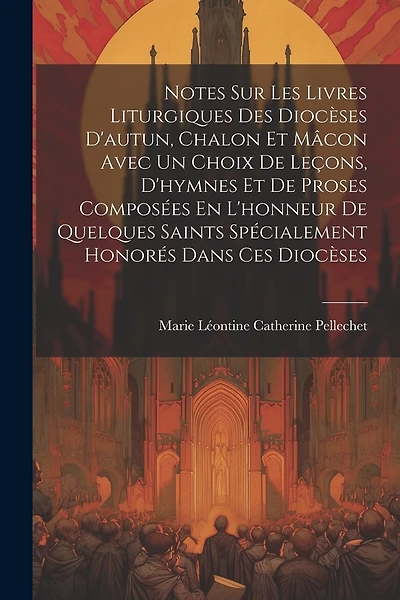 Notes Sur Les Livres Liturgiques Des Diocèses D'autun, Chalon Et Mâcon Avec Un Choix De Leçons, D'hymnes Et De Proses Composées En L'honneur De Quelques Saints Spécialement Honorés Dans Ces Diocèses