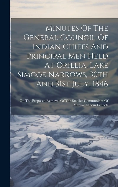 Minutes Of The General Council Of Indian Chiefs And Principal Men Held At Orillia, Lake Simcoe Narrows, 30th And 31st July, 1846: On The Proposed Removal Of The Smaller Communities Of Manual Labour Schools