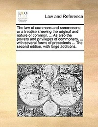 The Law Of Commons And Commoners; Or A Treatise Shewing The Original And Nature Of Common, ... As Also The Powers And Privileges Of Commoners, ... With Several Forms Of Precedents ... The Second Edition, With Large Additions.