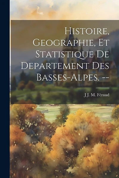 Histoire, Geographie, Et Statistique De Departement Des Basses-Alpes. --