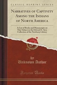 Narratives of Captivity Among the Indians of North America: A List of Books and Manuscripts on This Subject in the Edward E. Ayer Collection of the Newberry Li