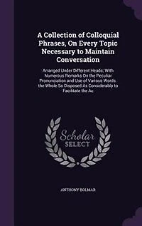 A Collection of Colloquial Phrases, On Every Topic Necessary to Maintain Conversation: Arranged Under Different Heads; With Numerous Remarks On the Peculiar Pronunciation and Use of Vari