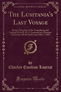 The Lusitania's Last Voyage: Being a Narrative of the Torpedoing and Sinking of the R. M. S. Lusitania by a German Submarine Off