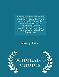 A Complete Edition of the Works Nancy Luce ...: Containing God's Words--Sickness--Poor Little Hearts--Milk--No Comfort--Prayers--Our Savior's Golde