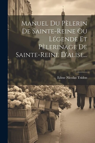 Manuel Du Pèlerin De Sainte-reine Ou Légende Et Pèlerinage De Sainte-reine D'alise...