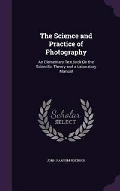 The Science and Practice of Photography: An Elementary Textbook On the Scientific Theory and a Laboratory Manual