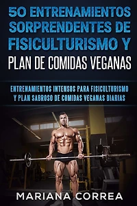 50 ENTRENAMIENTOS SORPRENDENTES DE FISICULTURISMO y PLAN DE COMIDAS VEGANAS: ENTRENAMIENTOS INTENSOS PARA FISICULTURISMO y PLAN SABROSO DE COMIDAS VEGANAS DIARIAS
