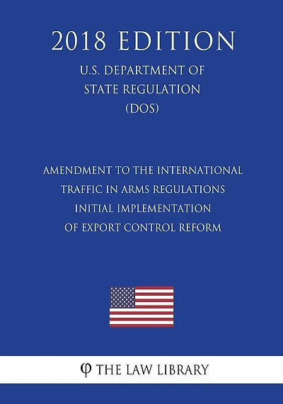 Amendment to the International Traffic in Arms Regulations - Initial Implementation of Export Control Reform (U.S. Department of State Regulation) (DOS) (2018 Edition)