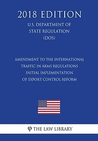 Amendment to the International Traffic in Arms Regulations - Initial Implementation of Export Control Reform (U.S. Department of State Regulation) (DOS) (2018 Edition)