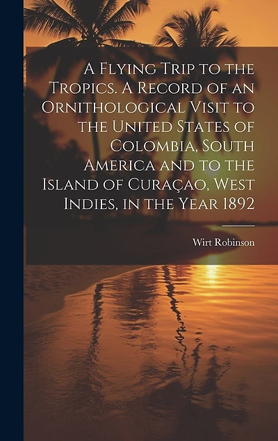 A Flying Trip to the Tropics. A Record of an Ornithological Visit to the United States of Colombia, South America and to the Island of Curaçao, West Indies, in the Year 1892