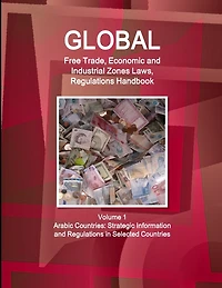 Global Free Trade, Economic and Industrial Zones Laws, Regulations Handbook Volume 1 - Arabic Countries: Strategic Information and Regulations in Selected Countries