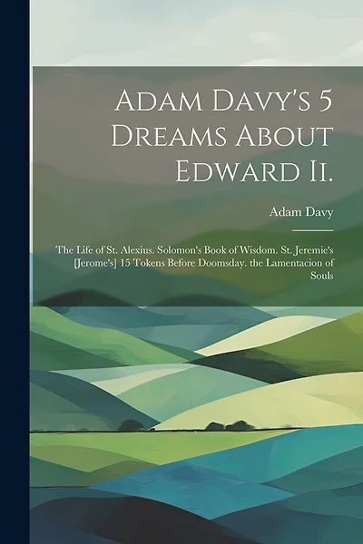 Adam Davy's 5 Dreams About Edward Ii.: The Life of St. Alexius. Solomon's Book of Wisdom. St. Jeremie's [Jerome's] 15 Tokens Before Doomsday. the Lamentacion of Souls