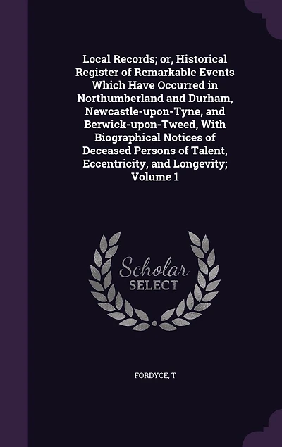 Local Records; or, Historical Register of Remarkable Events Which Have Occurred Northumberland and Durham, Newcastle-upon-Tyne, Berwick-upon-Tweed, With Biographical Notices Deceased Persons Talent, Eccentricity, Longevity; Volume 1