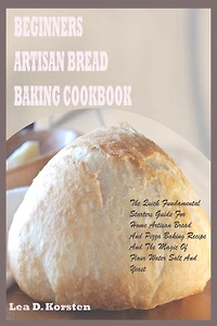 Beginners Artisan Bread Baking Cookbook: The Quick Fundamental Starters Guide For Home Artisan Bread And Pizza Baking Recipe And The Magic Of Flour Water Salt And Yeast