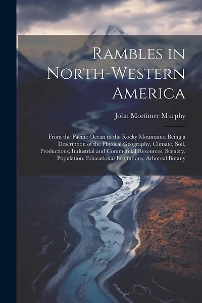 Rambles in North-Western America: From the Pacific Ocean to the Rocky Mountains. Being a Description of the Physical Geography, Climate, Soil, Productions, Industrial and Commercial Resources, Scenery, Population, Educational Institutions, Arboreal Botany