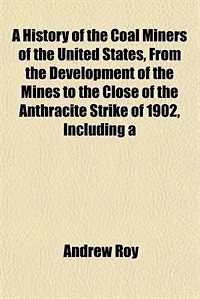 A History of the Coal Miners of the United States, From the Development of the Mines to the Close of the Anthracite Strike of 1902, Including a
