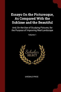 Essays On the Picturesque, As Compared With the Sublime and the Beautiful: And, On the Use of Studying Pictures, for the Purpose of Improving Real Landscape; Volume 1