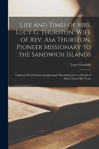 Life and Times of Mrs. Lucy G. Thurston, Wife of Rev. Asa Thurston, Pioneer Missionary to the Sandwich Islands: Gathered From Letters and Journals Extending Over a Period of More Than Fifty Years
