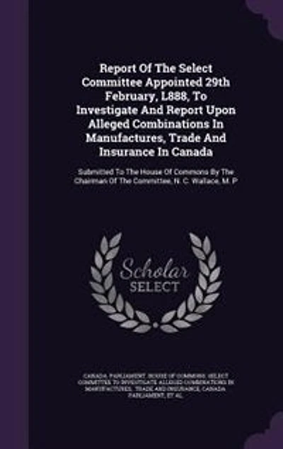 Report of the Select Committee Appointed 29th February, L888, to Investigate and Upon Alleged Combinations Manufactures, Trade Insurance Canada. Submitted House Commons by Chairman Committee, N. C. Wallace, M. P....