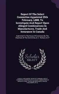 Report of the Select Committee Appointed 29th February, L888, to Investigate and Upon Alleged Combinations Manufactures, Trade Insurance Canada. Submitted House Commons by Chairman Committee, N. C. Wallace, M. P....