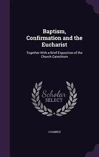 Baptism, Confirmation and the Eucharist: Together With a Brief Exposition of Church Catechism (Classic Reprint)