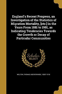 England's Recent Progress, an Investigation of the Statistics Migration Mortality, [etc.] Years From 1881 to 1901, as Indicating Tendencies Towards Growth or Decay Particular Communities