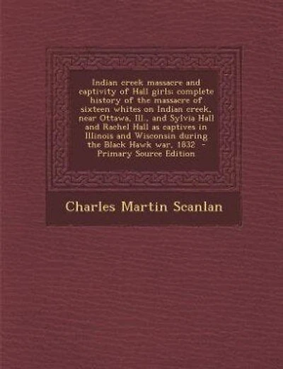 Indian creek massacre and captivity of Hall girls; complete history of the massacre of sixteen whites on Indian creek, near Ottawa, Ill., and Sylvia Hall and Rachel Hall as captives in Illinois and Wisconsin during the Black Hawk war, 1832  - Primary Sour
