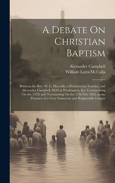 A Debate On Christian Baptism: Between the Rev. W. L. Maccalla, a Presbyterian Teacher, and Alexander Campbell, Held at Washington, Ky. Commencing On the 15Th and Terminating On the 21St Oct. 1823, in the Presence of a Very Numerous and Respectable Congre