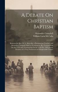 A Debate On Christian Baptism: Between the Rev. W. L. Maccalla, a Presbyterian Teacher, and Alexander Campbell, Held at Washington, Ky. Commencing On the 15Th and Terminating On the 21St Oct. 1823, in the Presence of a Very Numerous and Respectable Congre