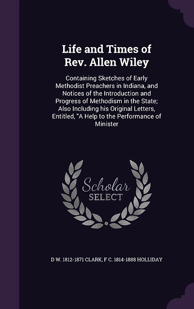 Life and Times of Rev. Allen Wiley: Containing Sketches Early Methodist Preachers Indiana, Notices the Introduction Progress Methodism State; Also Including his Original Letters, Entitled, "A Help to Performance Minister