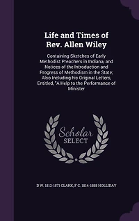 Life and Times of Rev. Allen Wiley: Containing Sketches Early Methodist Preachers Indiana, Notices the Introduction Progress Methodism State; Also Including his Original Letters, Entitled, "A Help to Performance Minister