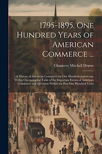 1795-1895. One Hundred Years of American Commerce ...: A History of American Commerce by One Hundred Americans, With a Chronological Table of the Important Events of American Commerce and Invention Within the Past One Hundred Years