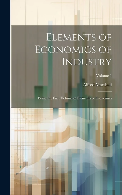 Elements of Economics of Industry: Being the First Volume of Elements of Economics; Volume 1