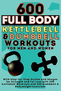 600 Full Body Kettlebell & Dumbbell Workouts Book for Men and Women: With Step-by-Step Guides and Images for Strength and Fat Loss with 300 Kettlebell Workouts and 300 Dumbbell & Bodyweight Exercises