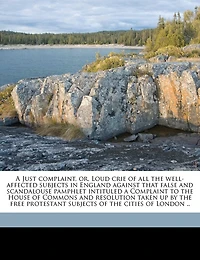 A Just Complaint, Or, Loud Crie Of All The Well-affected Subjects In England Against That False And Scandalouse Pamphlet Intituled A Complaint To The House Of Commons And Resolution Taken Up By The Free Protestant Subjects Of The Cities Of London ..
