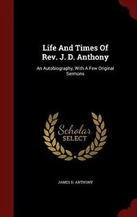 Life And Times Of Rev. J. D. Anthony: An Autobiography, With A Few Original Sermons