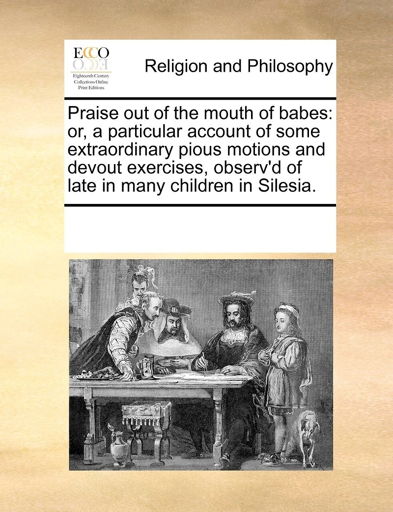 Praise Out of the Mouth of Babes: Or, a Particular Account of Some Extraordinary Pious Motions and Devout Exercises, Observ'd of Late in Many Children in Silesia.