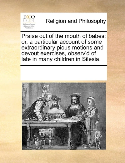 Praise Out of the Mouth of Babes: Or, a Particular Account of Some Extraordinary Pious Motions and Devout Exercises, Observ'd of Late in Many Children in Silesia.