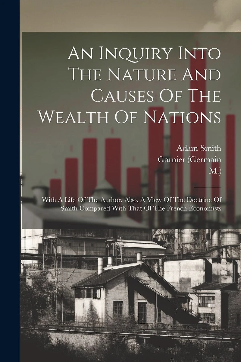 An Inquiry Into The Nature And Causes Of The Wealth Of Nations: With A Life Of The Author. Also, A View Of The Doctrine Of Smith Compared With That Of The French Economists
