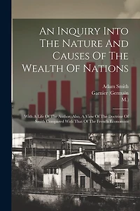 An Inquiry Into The Nature And Causes Of The Wealth Of Nations: With A Life Of The Author. Also, A View Of The Doctrine Of Smith Compared With That Of The French Economists